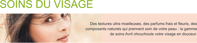 Des textures ultra moelleuses, des parfums frais et fleuris, des composants naturels qui prennent soin de votre peau : la gamme de soins Avril chouchoute votre visage en douceur. SOINS DU VISAGE