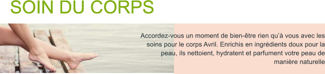 SOIN DU CORPS Accordez-vous un moment de bien-tre rien qu vous avec les soins pour le corps Avril. Enrichis en ingrdients doux pour la peau, ils nettoient, hydratent et parfument votre peau de manire naturelle SOIN DU CORPS Accordez-vous un moment de bien-tre rien qu vous avec les soins pour le corps Avril. Enrichis en ingrdients doux pour la peau, ils nettoient, hydratent et parfument votre peau de manire naturelle