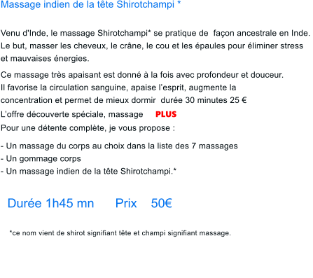 Massage indien de la tte Shirotchampi *  Venu d'Inde, le massage Shirotchampi* se pratique de  faon ancestrale en Inde.  Le but, masser les cheveux, le crne, le cou et les paules pour liminer stress  et mauvaises nergies.      Ce massage trs apaisant est donn  la fois avec profondeur et douceur. Il favorise la circulation sanguine, apaise lesprit, augmente la concentration et permet de mieux dormir  dure 30 minutes 25  Loffre dcouverte spciale, massage     PLUS    Pour une dtente complte, je vous propose :      - Un massage du corps au choix dans la liste des 7 massages  - Un gommage corps - Un massage indien de la tte Shirotchampi.*  Dure 1h45 mn      Prix    50 *ce nom vient de shirot signifiant tte et champi signifiant massage.